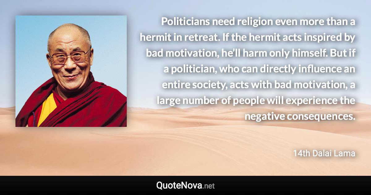 Politicians need religion even more than a hermit in retreat. If the hermit acts inspired by bad motivation, he’ll harm only himself. But if a politician, who can directly influence an entire society, acts with bad motivation, a large number of people will experience the negative consequences. - 14th Dalai Lama quote