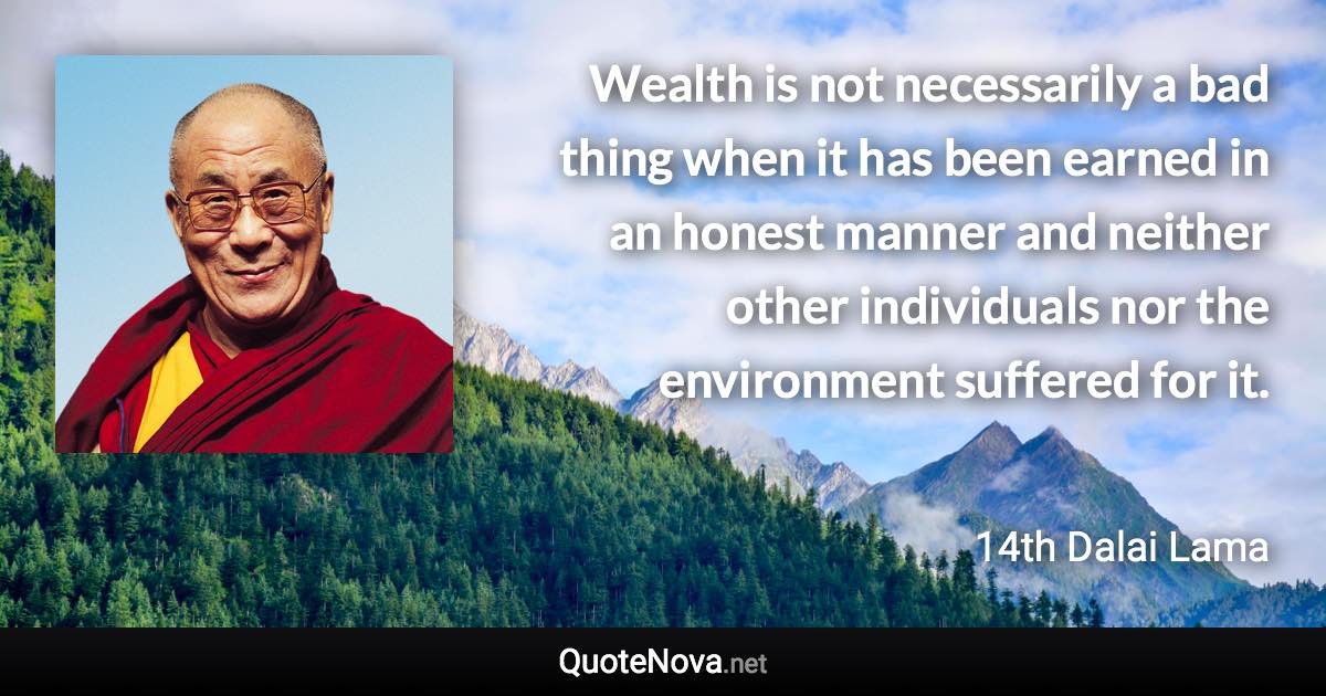 Wealth is not necessarily a bad thing when it has been earned in an honest manner and neither other individuals nor the environment suffered for it. - 14th Dalai Lama quote