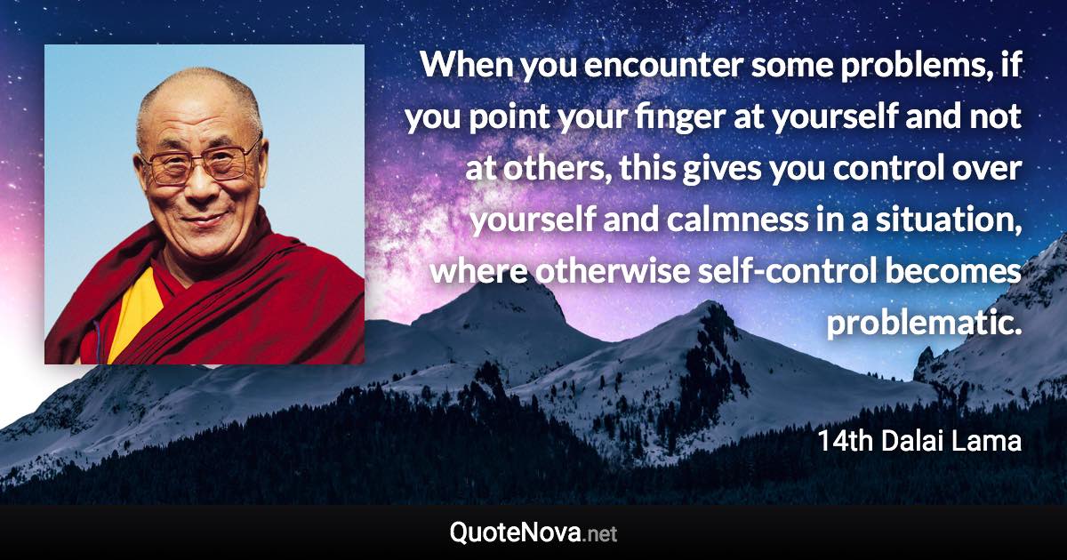 When you encounter some problems, if you point your finger at yourself and not at others, this gives you control over yourself and calmness in a situation, where otherwise self-control becomes problematic. - 14th Dalai Lama quote