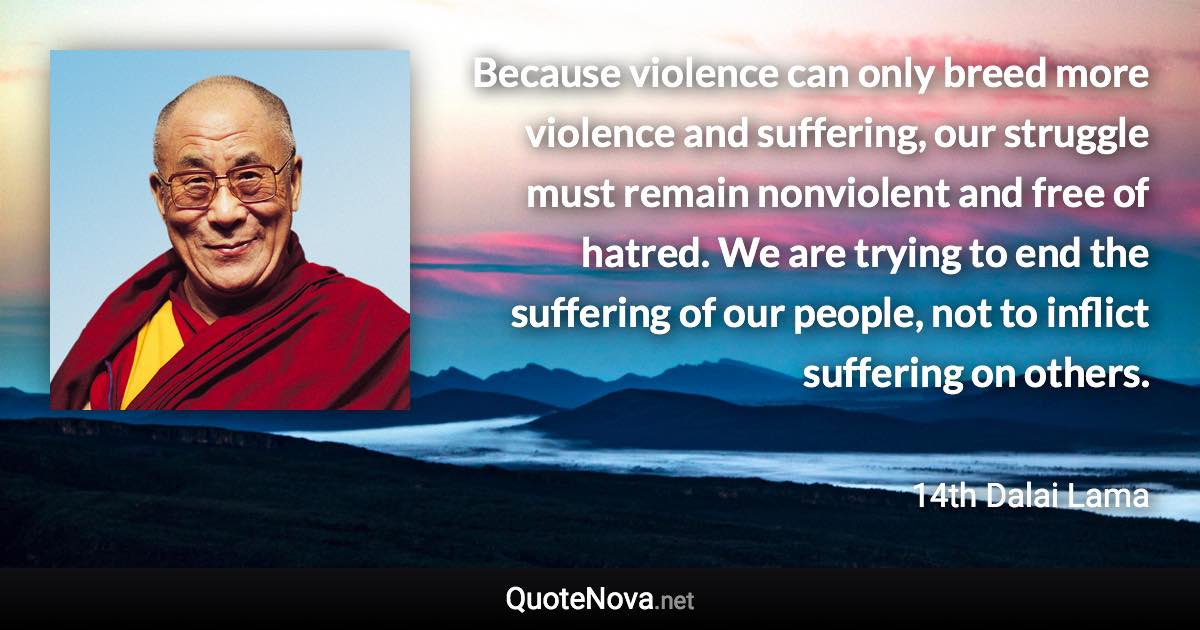 Because violence can only breed more violence and suffering, our struggle must remain nonviolent and free of hatred. We are trying to end the suffering of our people, not to inflict suffering on others. - 14th Dalai Lama quote