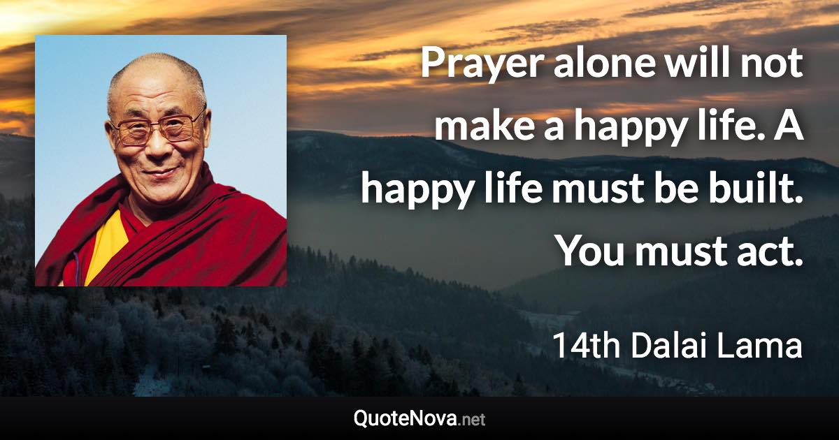 Prayer alone will not make a happy life. A happy life must be built. You must act. - 14th Dalai Lama quote
