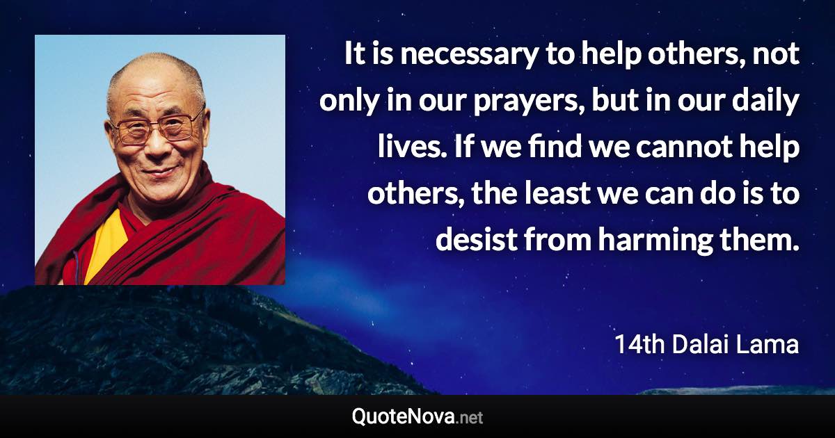 It is necessary to help others, not only in our prayers, but in our daily lives. If we find we cannot help others, the least we can do is to desist from harming them. - 14th Dalai Lama quote