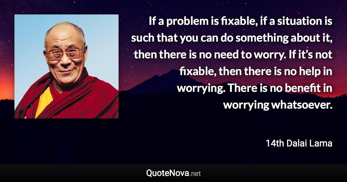 If a problem is fixable, if a situation is such that you can do something about it, then there is no need to worry. If it’s not fixable, then there is no help in worrying. There is no benefit in worrying whatsoever. - 14th Dalai Lama quote