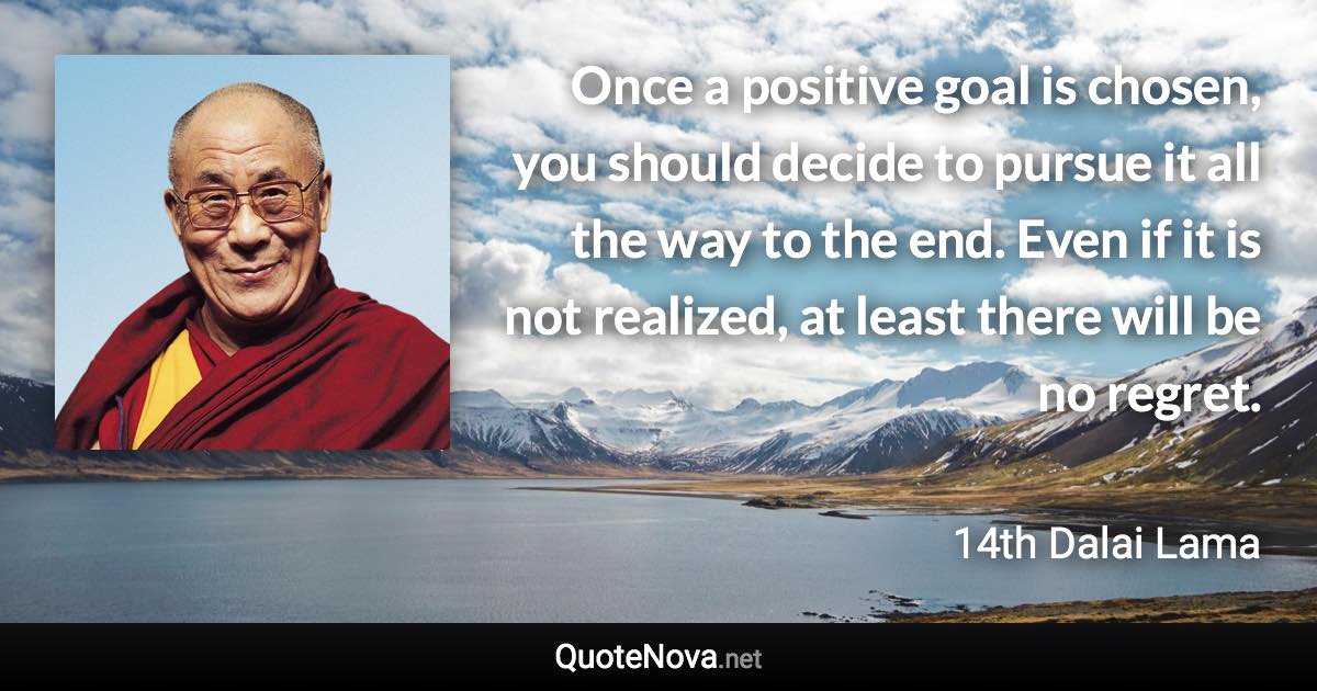 Once a positive goal is chosen, you should decide to pursue it all the way to the end. Even if it is not realized, at least there will be no regret. - 14th Dalai Lama quote