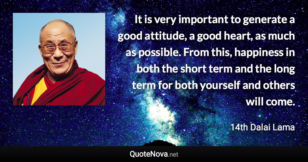 It is very important to generate a good attitude, a good heart, as much as possible. From this, happiness in both the short term and the long term for both yourself and others will come. - 14th Dalai Lama quote