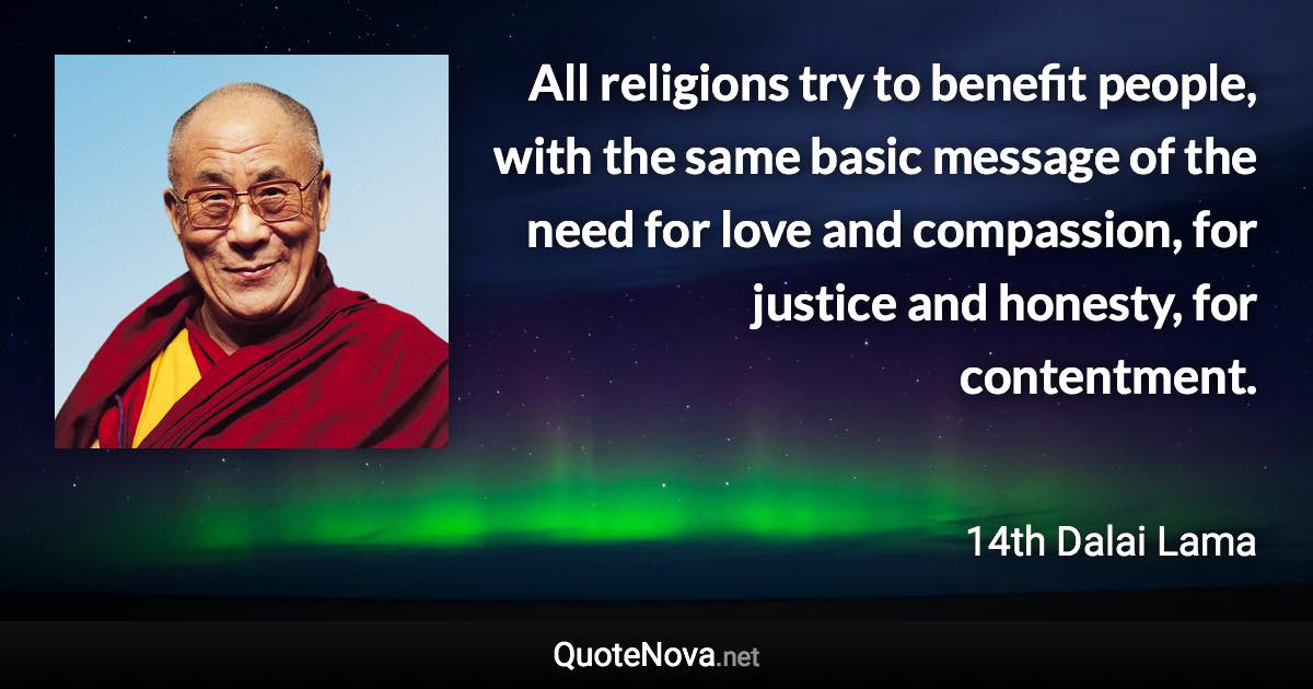 All religions try to benefit people, with the same basic message of the need for love and compassion, for justice and honesty, for contentment. - 14th Dalai Lama quote