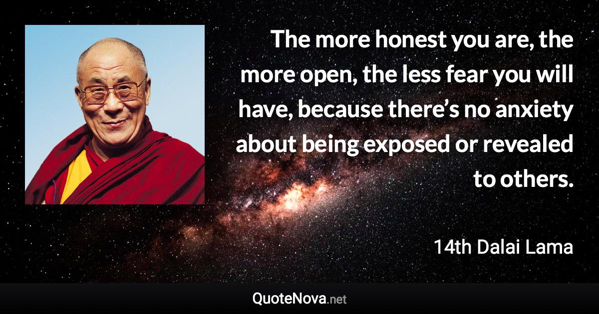 The more honest you are, the more open, the less fear you will have, because there’s no anxiety about being exposed or revealed to others. - 14th Dalai Lama quote