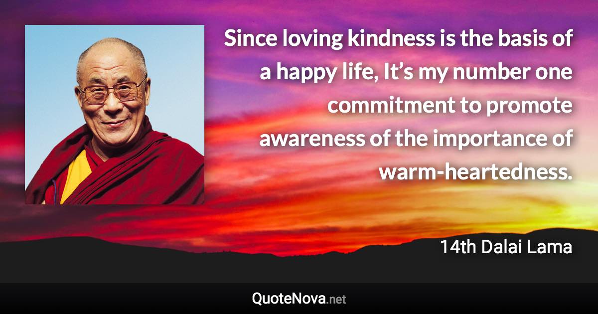 Since loving kindness is the basis of a happy life, It’s my number one commitment to promote awareness of the importance of warm-heartedness. - 14th Dalai Lama quote