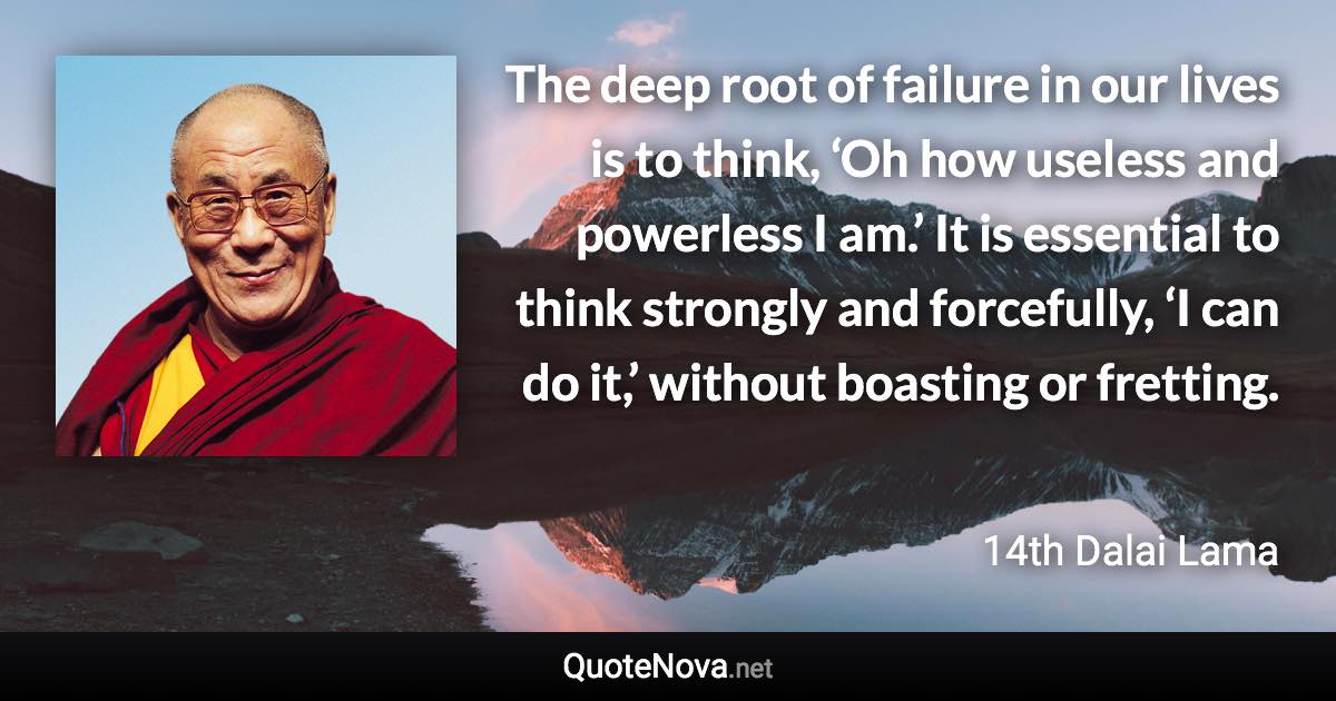 The deep root of failure in our lives is to think, ‘Oh how useless and powerless I am.’ It is essential to think strongly and forcefully, ‘I can do it,’ without boasting or fretting. - 14th Dalai Lama quote