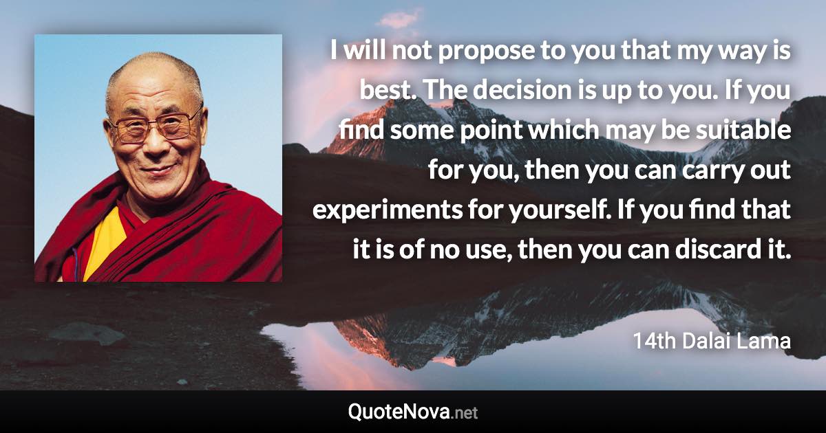 I will not propose to you that my way is best. The decision is up to you. If you find some point which may be suitable for you, then you can carry out experiments for yourself. If you find that it is of no use, then you can discard it. - 14th Dalai Lama quote