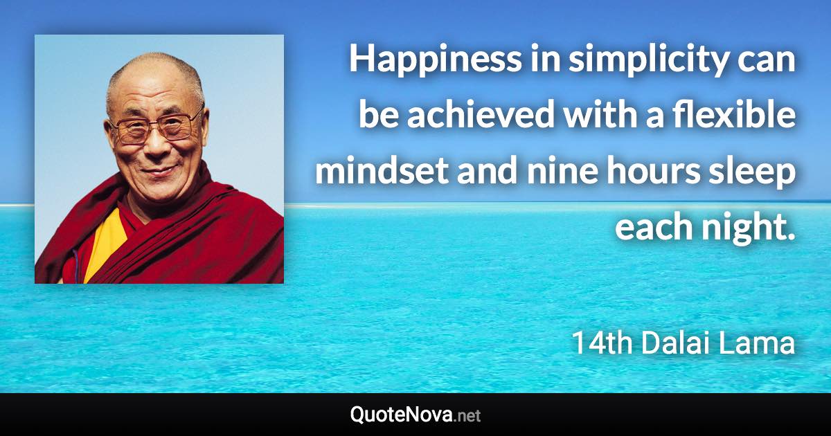 Happiness in simplicity can be achieved with a flexible mindset and nine hours sleep each night. - 14th Dalai Lama quote