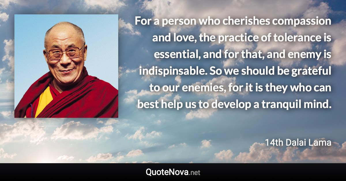 For a person who cherishes compassion and love, the practice of tolerance is essential, and for that, and enemy is indispinsable. So we should be grateful to our enemies, for it is they who can best help us to develop a tranquil mind. - 14th Dalai Lama quote