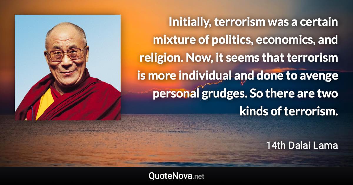 Initially, terrorism was a certain mixture of politics, economics, and religion. Now, it seems that terrorism is more individual and done to avenge personal grudges. So there are two kinds of terrorism. - 14th Dalai Lama quote