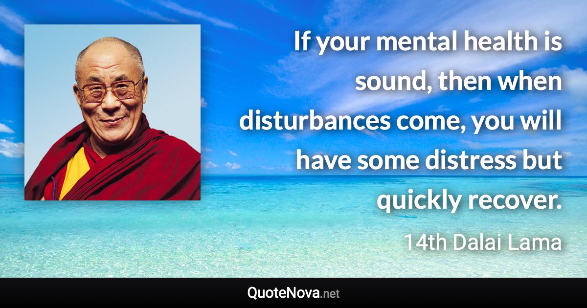 If your mental health is sound, then when disturbances come, you will have some distress but quickly recover. - 14th Dalai Lama quote