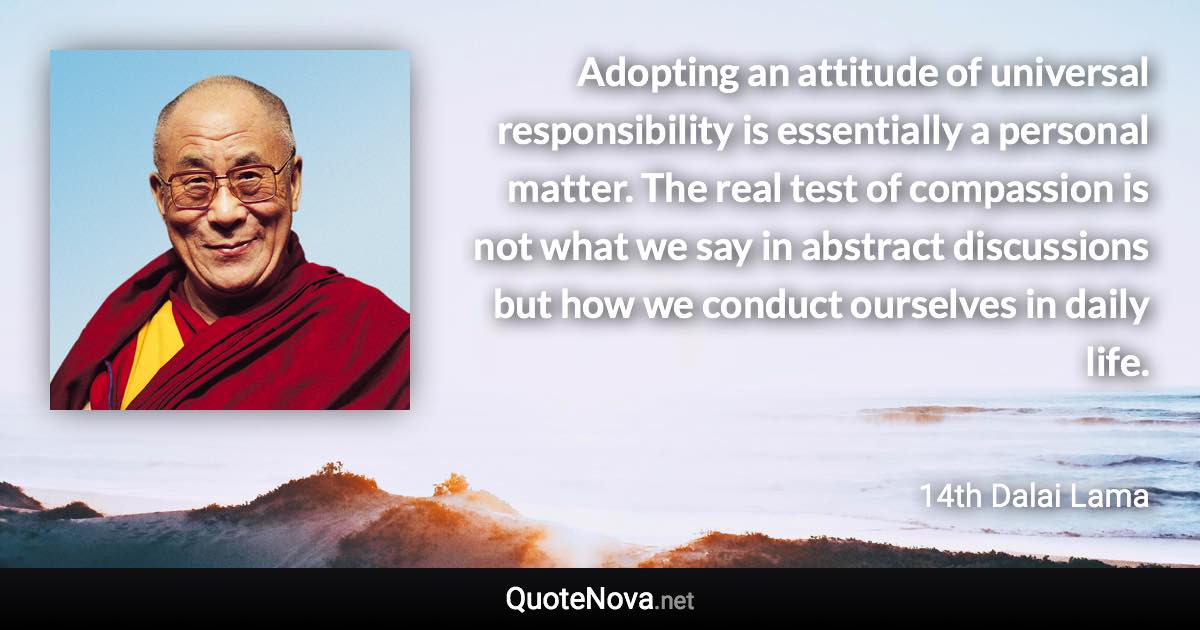Adopting an attitude of universal responsibility is essentially a personal matter. The real test of compassion is not what we say in abstract discussions but how we conduct ourselves in daily life. - 14th Dalai Lama quote