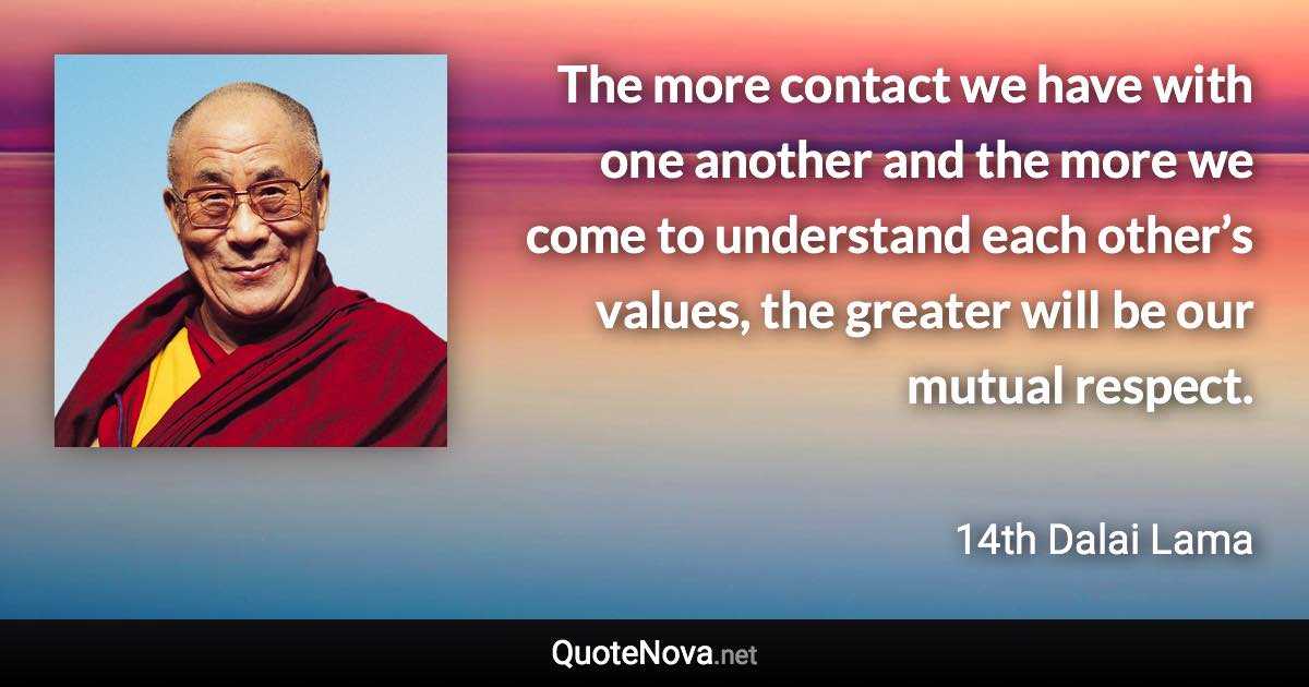 The more contact we have with one another and the more we come to understand each other’s values, the greater will be our mutual respect. - 14th Dalai Lama quote