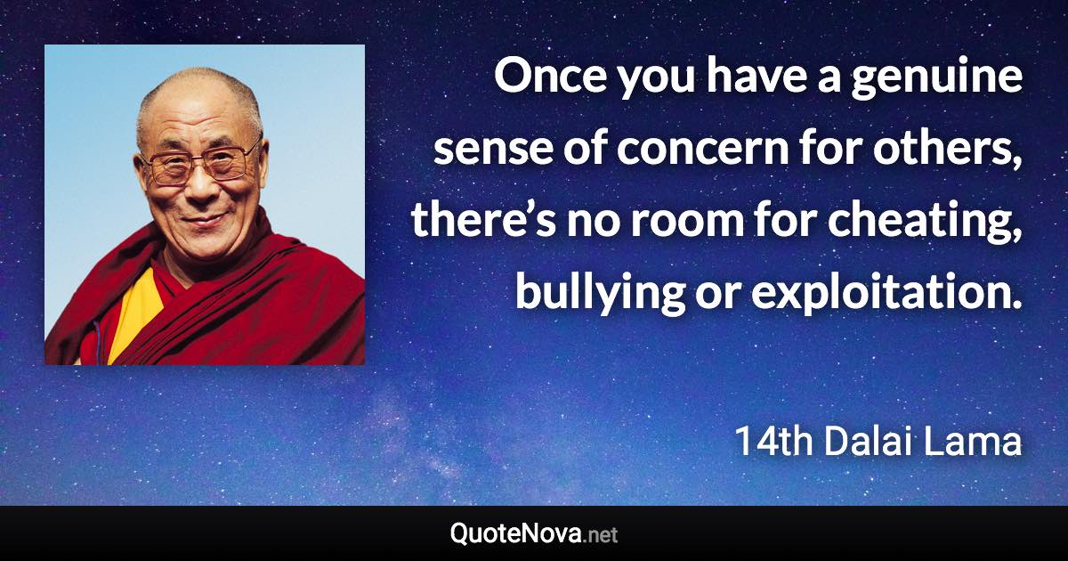 Once you have a genuine sense of concern for others, there’s no room for cheating, bullying or exploitation. - 14th Dalai Lama quote