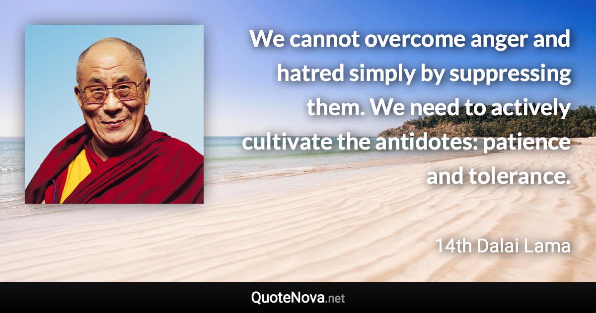 We cannot overcome anger and hatred simply by suppressing them. We need to actively cultivate the antidotes: patience and tolerance. - 14th Dalai Lama quote