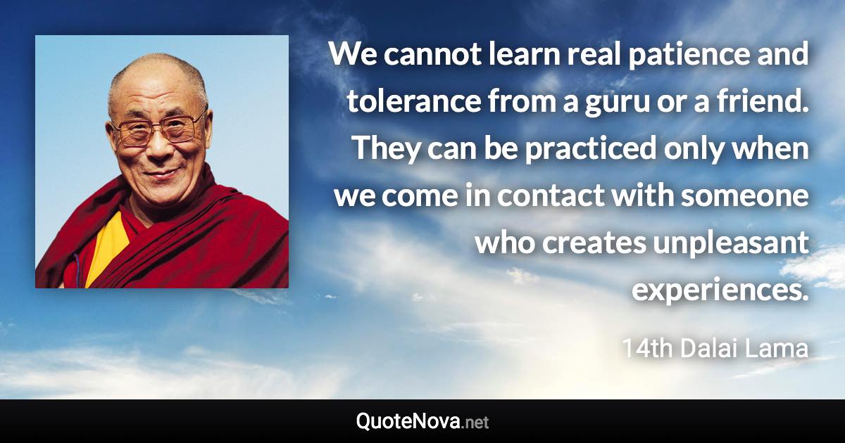 We cannot learn real patience and tolerance from a guru or a friend. They can be practiced only when we come in contact with someone who creates unpleasant experiences. - 14th Dalai Lama quote