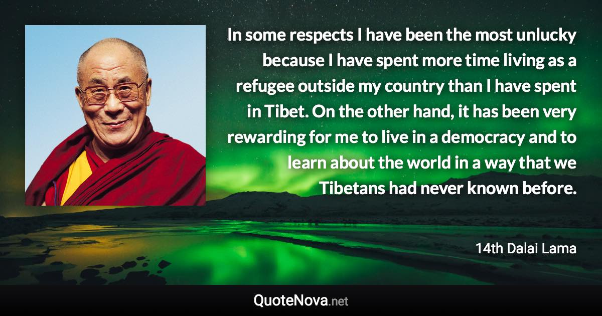 In some respects I have been the most unlucky because I have spent more time living as a refugee outside my country than I have spent in Tibet. On the other hand, it has been very rewarding for me to live in a democracy and to learn about the world in a way that we Tibetans had never known before. - 14th Dalai Lama quote