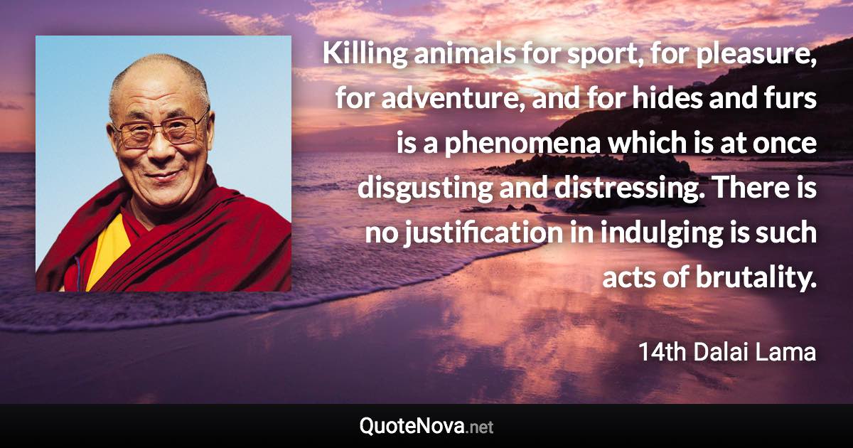 Killing animals for sport, for pleasure, for adventure, and for hides and furs is a phenomena which is at once disgusting and distressing. There is no justification in indulging is such acts of brutality. - 14th Dalai Lama quote