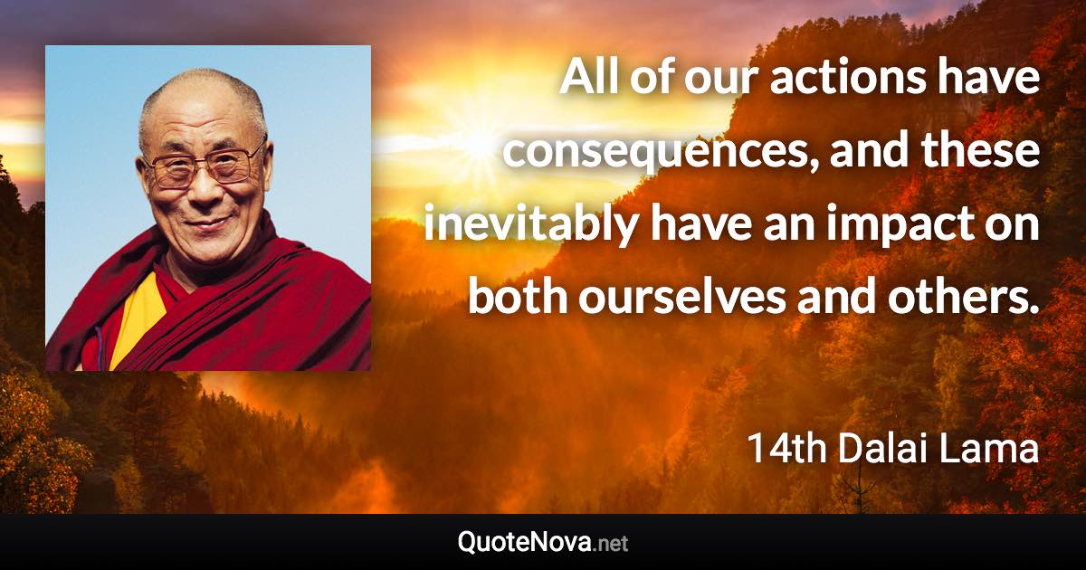 All of our actions have consequences, and these inevitably have an impact on both ourselves and others. - 14th Dalai Lama quote