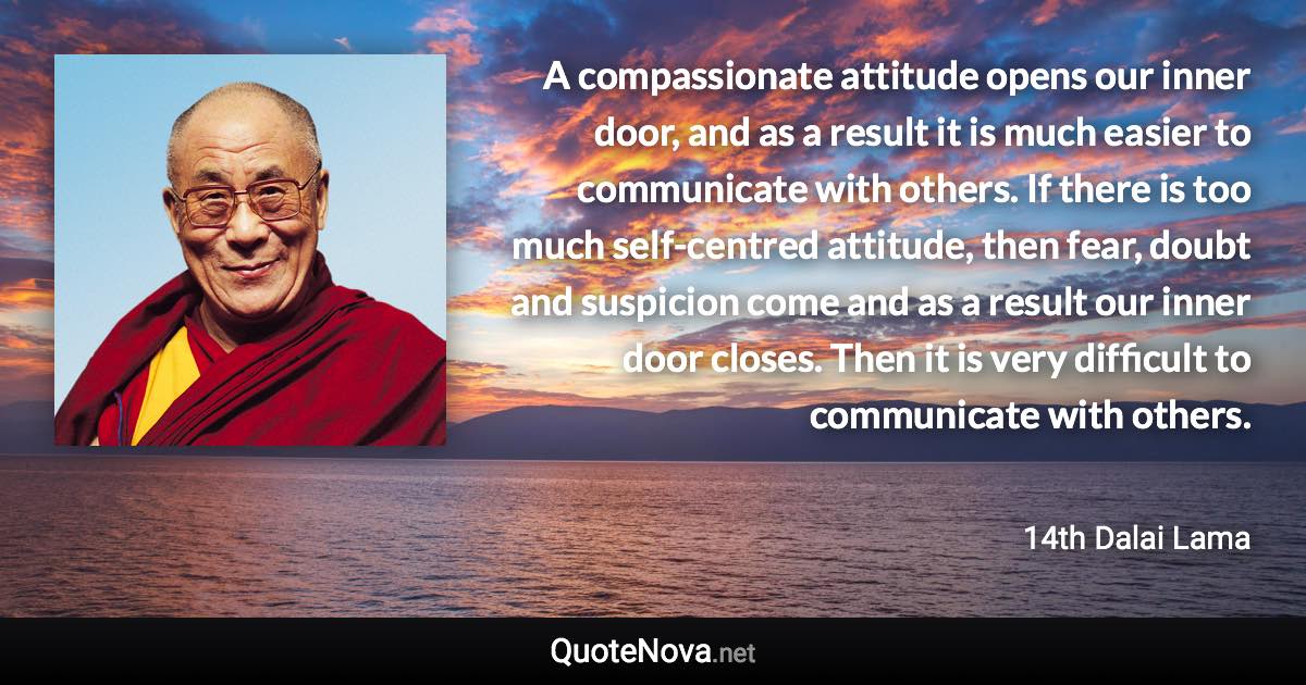 A compassionate attitude opens our inner door, and as a result it is much easier to communicate with others. If there is too much self-centred attitude, then fear, doubt and suspicion come and as a result our inner door closes. Then it is very difficult to communicate with others. - 14th Dalai Lama quote