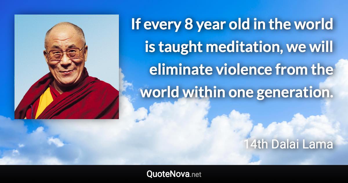 If every 8 year old in the world is taught meditation, we will eliminate violence from the world within one generation. - 14th Dalai Lama quote