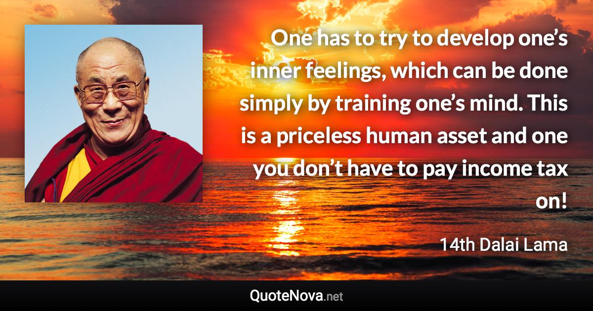 One has to try to develop one’s inner feelings, which can be done simply by training one’s mind. This is a priceless human asset and one you don’t have to pay income tax on! - 14th Dalai Lama quote