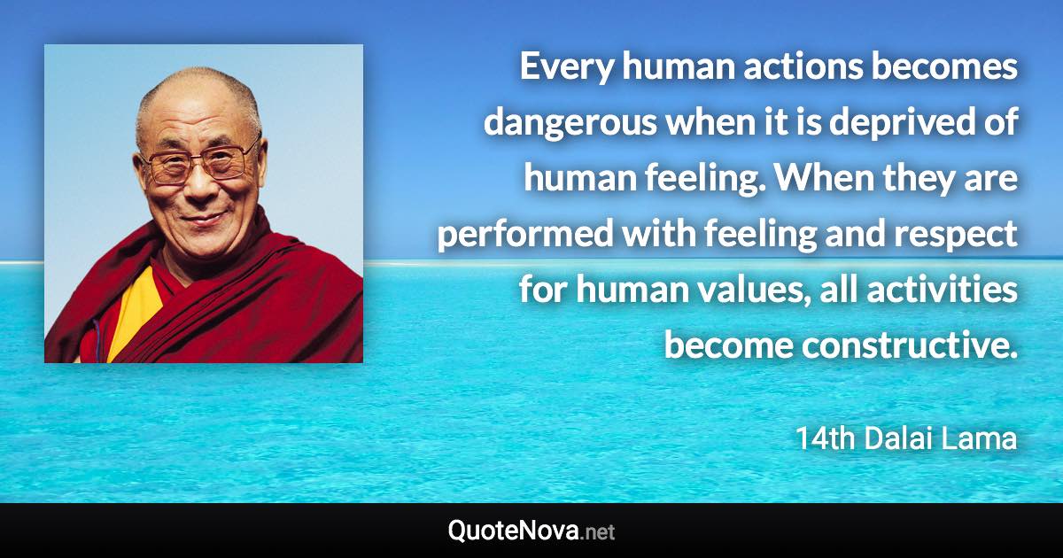 Every human actions becomes dangerous when it is deprived of human feeling. When they are performed with feeling and respect for human values, all activities become constructive. - 14th Dalai Lama quote