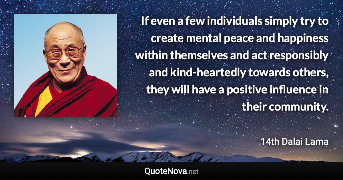 If even a few individuals simply try to create mental peace and happiness within themselves and act responsibly and kind-heartedly towards others, they will have a positive influence in their community. - 14th Dalai Lama quote