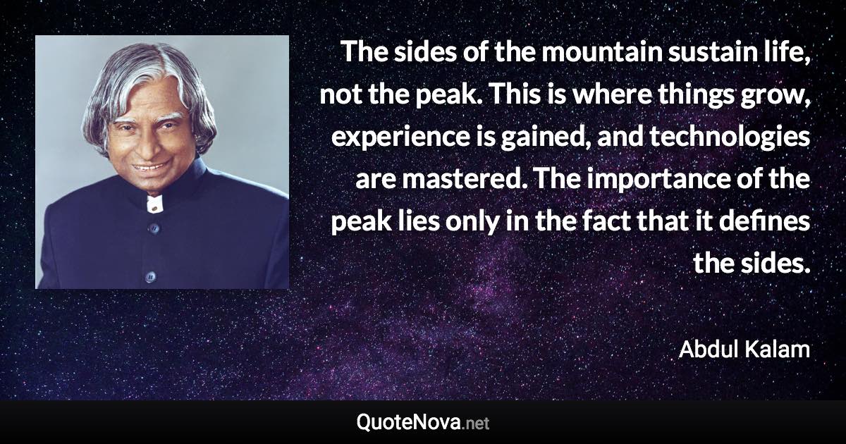 The sides of the mountain sustain life, not the peak. This is where things grow, experience is gained, and technologies are mastered. The importance of the peak lies only in the fact that it defines the sides. - Abdul Kalam quote