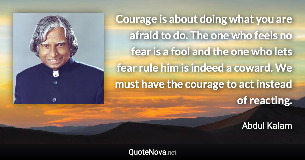 Courage is about doing what you are afraid to do. The one who feels no fear is a fool and the one who lets fear rule him is indeed a coward. We must have the courage to act instead of reacting. - Abdul Kalam quote