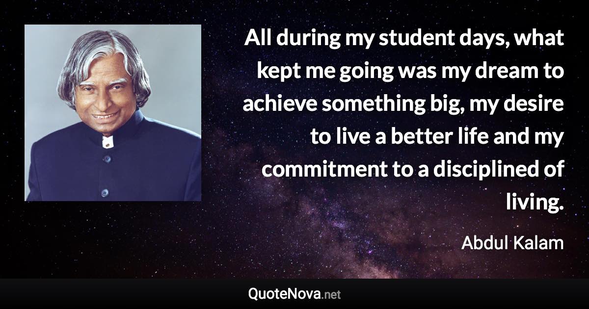 All during my student days, what kept me going was my dream to achieve something big, my desire to live a better life and my commitment to a disciplined of living. - Abdul Kalam quote