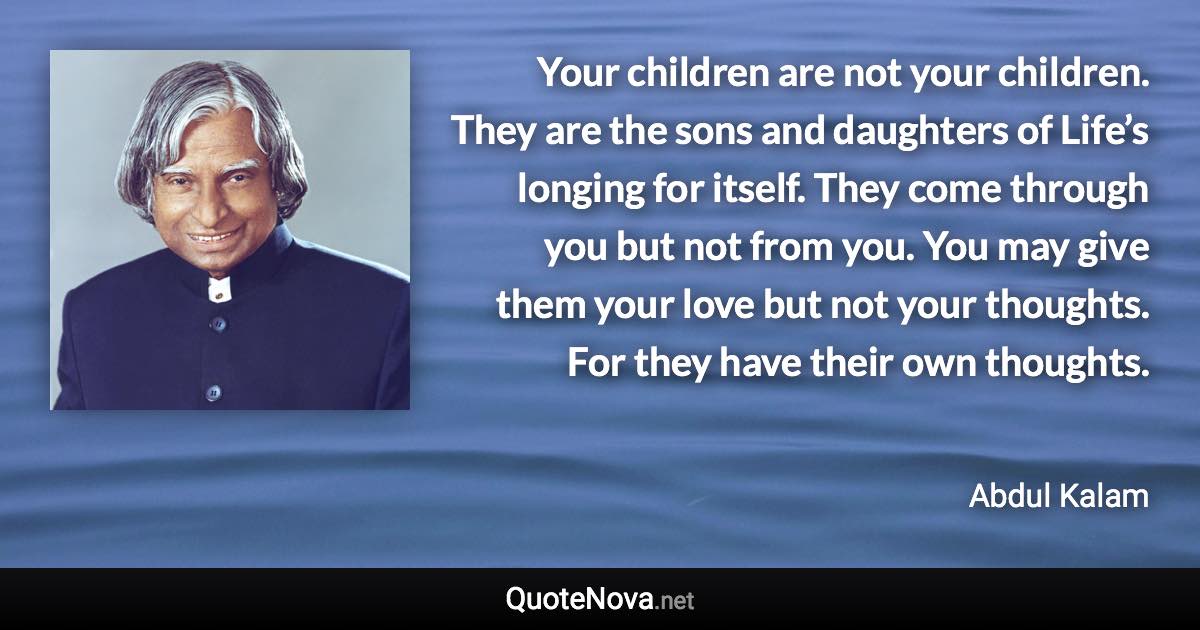 Your children are not your children. They are the sons and daughters of Life’s longing for itself. They come through you but not from you. You may give them your love but not your thoughts. For they have their own thoughts. - Abdul Kalam quote