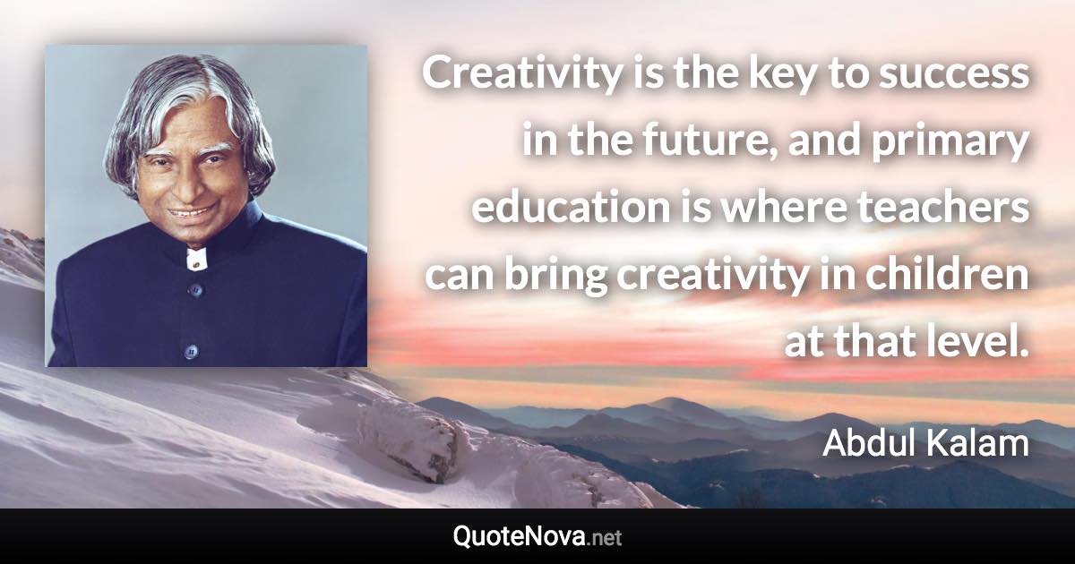 Creativity is the key to success in the future, and primary education is where teachers can bring creativity in children at that level. - Abdul Kalam quote