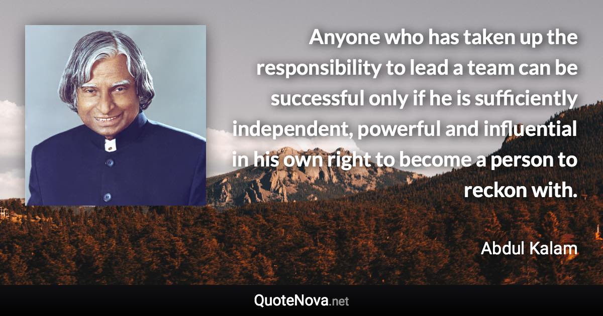 Anyone who has taken up the responsibility to lead a team can be successful only if he is sufficiently independent, powerful and influential in his own right to become a person to reckon with. - Abdul Kalam quote