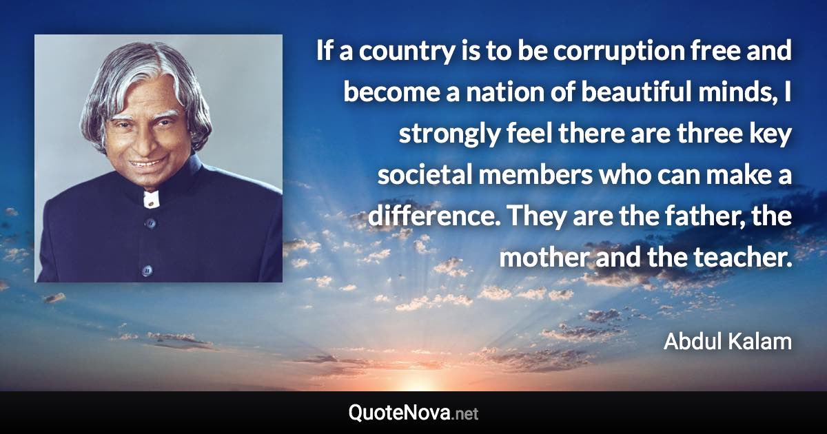 If a country is to be corruption free and become a nation of beautiful minds, I strongly feel there are three key societal members who can make a difference. They are the father, the mother and the teacher. - Abdul Kalam quote