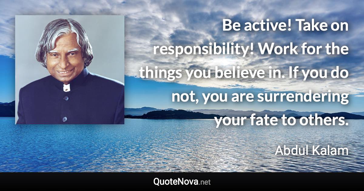 Be active! Take on responsibility! Work for the things you believe in. If you do not, you are surrendering your fate to others. - Abdul Kalam quote