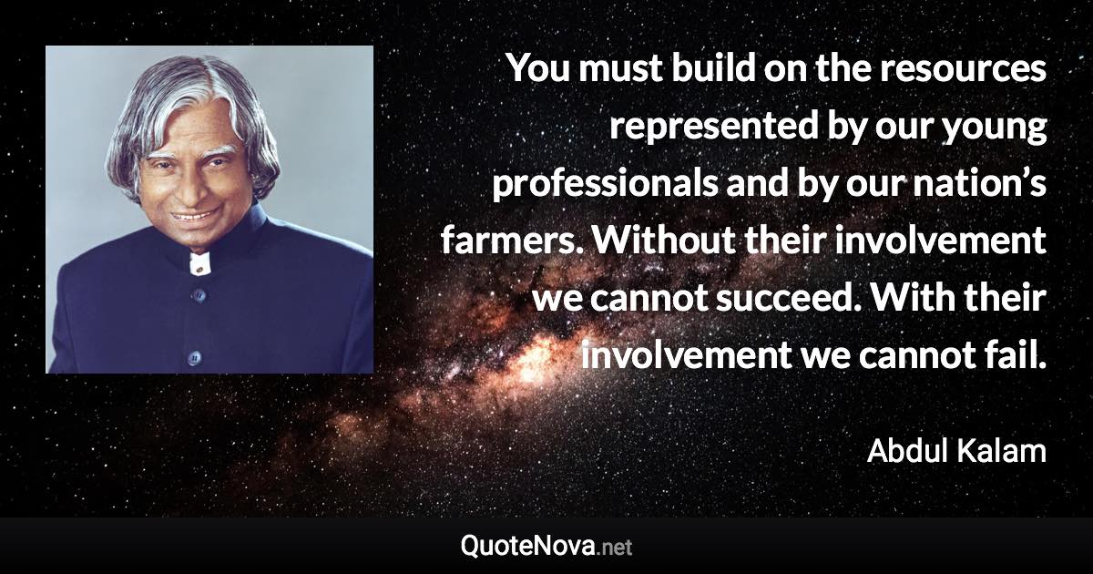 You must build on the resources represented by our young professionals and by our nation’s farmers. Without their involvement we cannot succeed. With their involvement we cannot fail. - Abdul Kalam quote