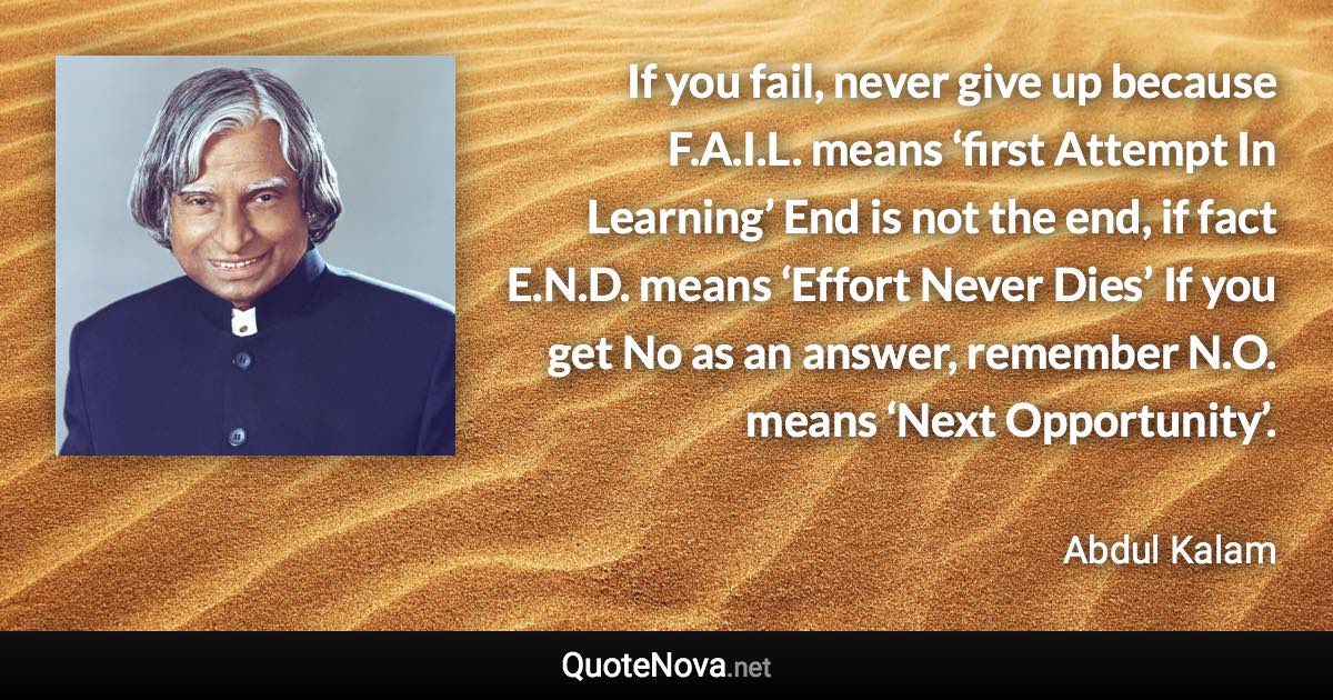 If you fail, never give up because F.A.I.L. means ‘first Attempt In Learning’ End is not the end, if fact E.N.D. means ‘Effort Never Dies’ If you get No as an answer, remember N.O. means ‘Next Opportunity’. - Abdul Kalam quote