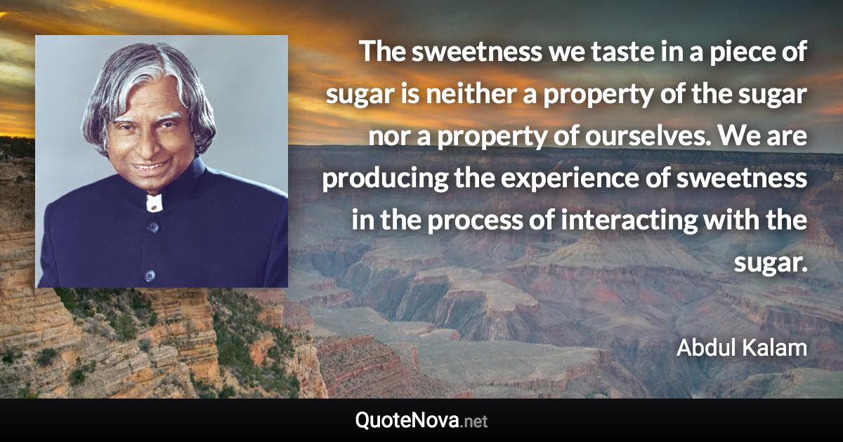 The sweetness we taste in a piece of sugar is neither a property of the sugar nor a property of ourselves. We are producing the experience of sweetness in the process of interacting with the sugar. - Abdul Kalam quote