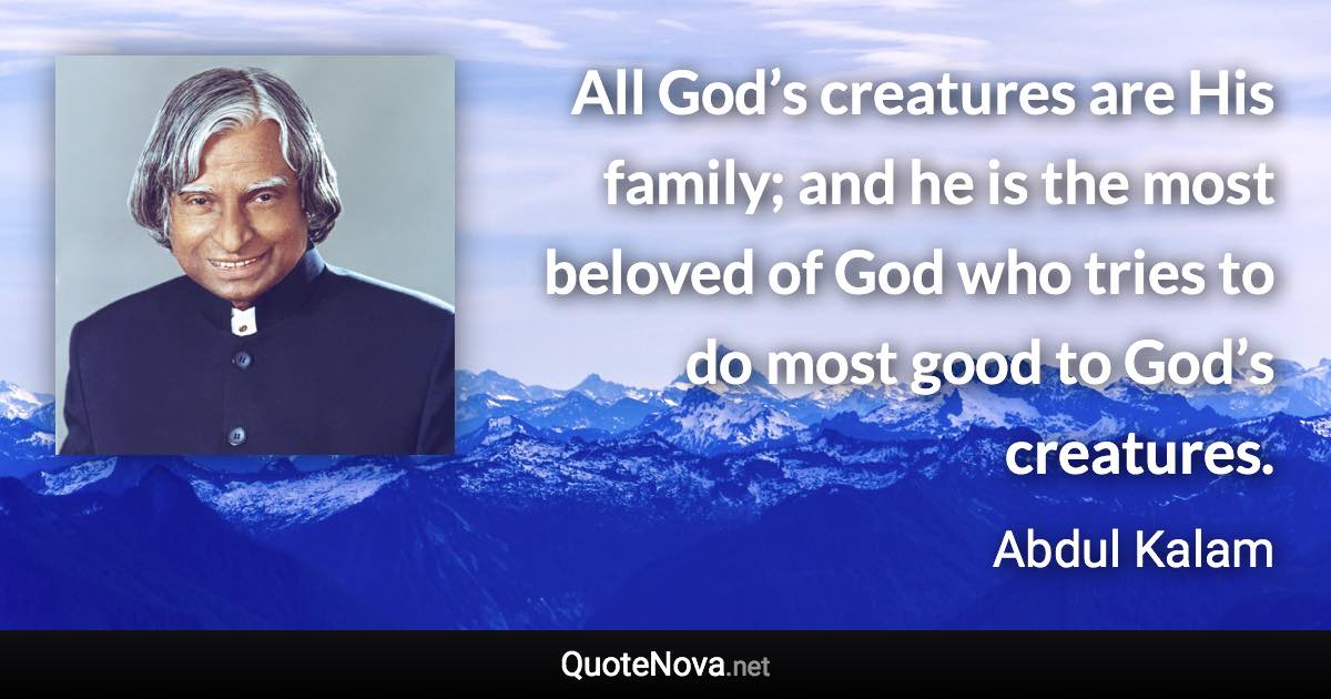 All God’s creatures are His family; and he is the most beloved of God who tries to do most good to God’s creatures. - Abdul Kalam quote