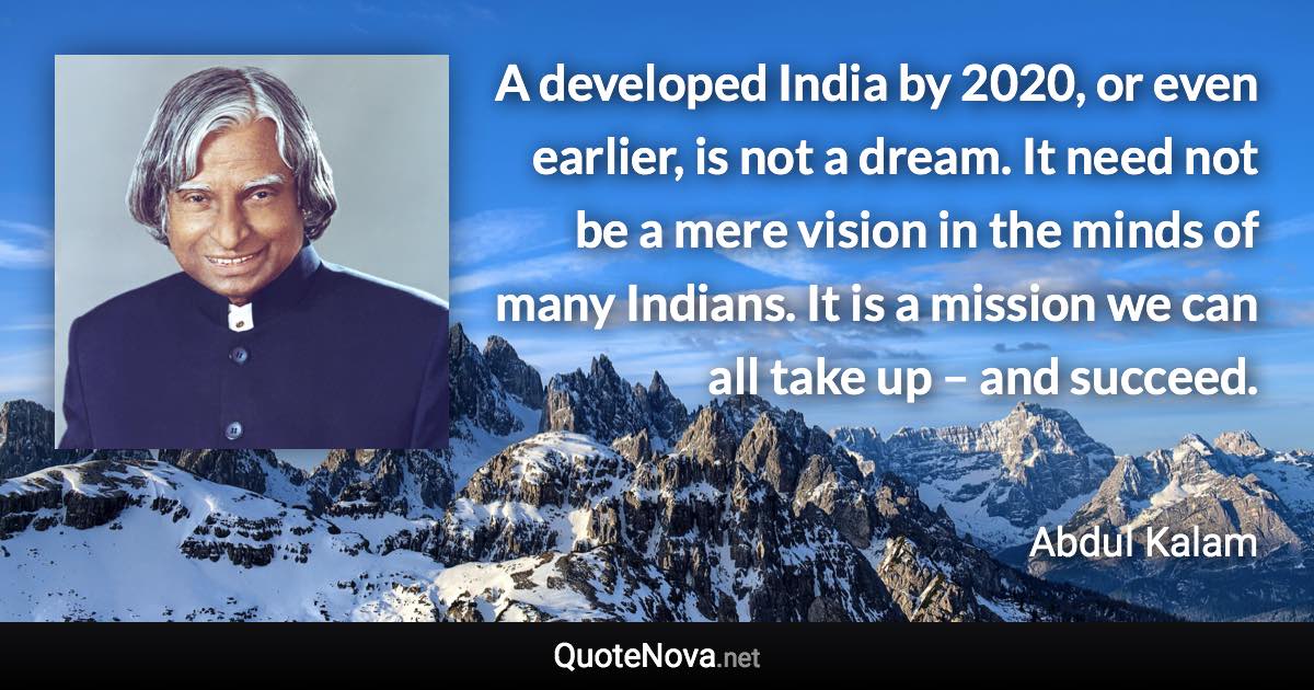 A developed India by 2020, or even earlier, is not a dream. It need not be a mere vision in the minds of many Indians. It is a mission we can all take up – and succeed. - Abdul Kalam quote