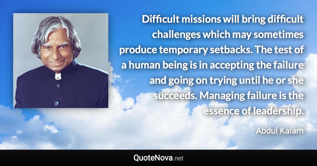 Difficult missions will bring difficult challenges which may sometimes produce temporary setbacks. The test of a human being is in accepting the failure and going on trying until he or she succeeds. Managing failure is the essence of leadership. - Abdul Kalam quote