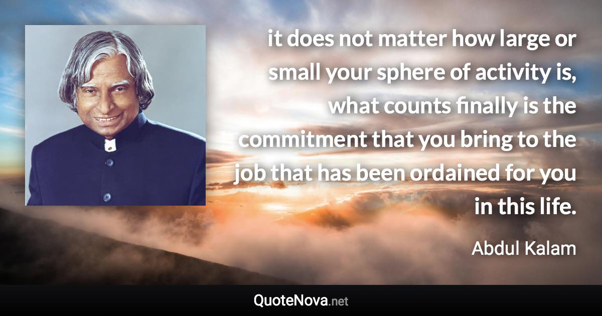 it does not matter how large or small your sphere of activity is, what counts finally is the commitment that you bring to the job that has been ordained for you in this life. - Abdul Kalam quote