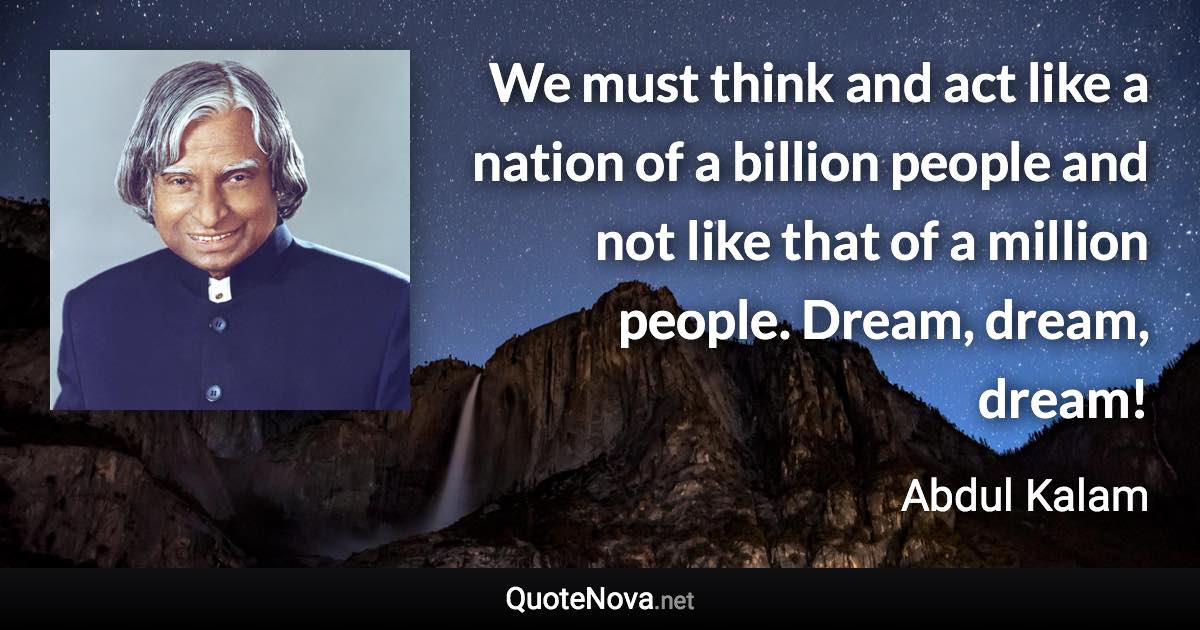 We must think and act like a nation of a billion people and not like that of a million people. Dream, dream, dream! - Abdul Kalam quote