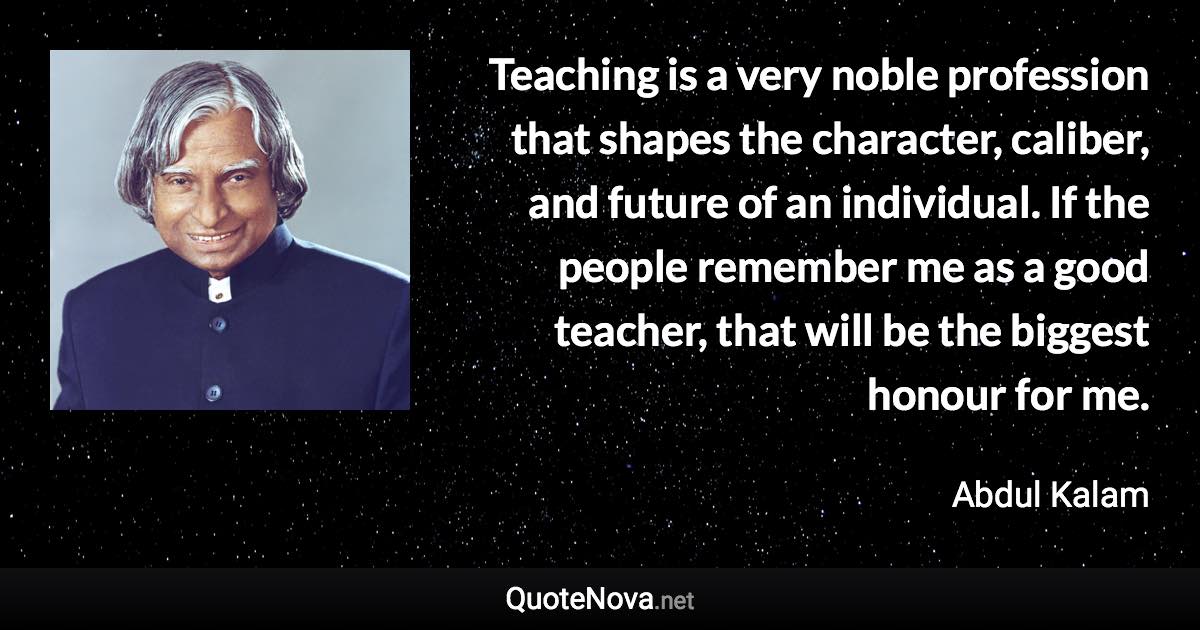 Teaching is a very noble profession that shapes the character, caliber, and future of an individual. If the people remember me as a good teacher, that will be the biggest honour for me. - Abdul Kalam quote