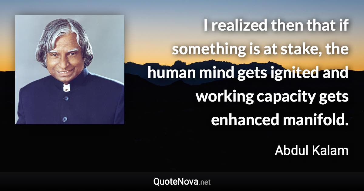 I realized then that if something is at stake, the human mind gets ignited and working capacity gets enhanced manifold. - Abdul Kalam quote