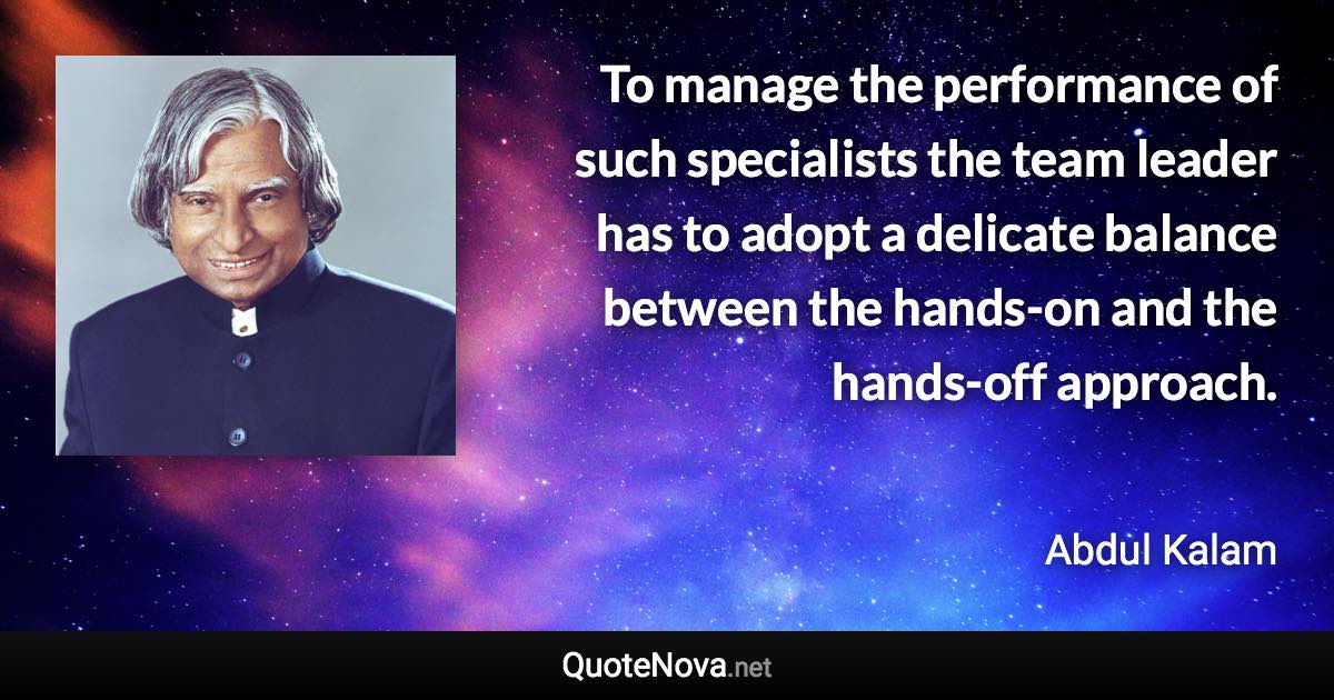 To manage the performance of such specialists the team leader has to adopt a delicate balance between the hands-on and the hands-off approach. - Abdul Kalam quote